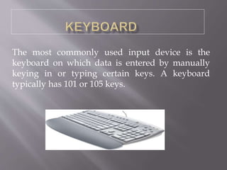 The most commonly used input device is the
keyboard on which data is entered by manually
keying in or typing certain keys. A keyboard
typically has 101 or 105 keys.
 