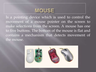 Is a pointing device which is used to control the
movement of a mouse pointer on the screen to
make selections from the screen. A mouse has one
to five buttons. The bottom of the mouse is flat and
contains a mechanism that detects movement of
the mouse.
 
