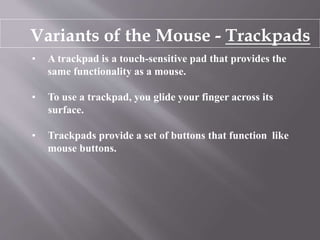 Variants of the Mouse - Trackpads
• A trackpad is a touch-sensitive pad that provides the
same functionality as a mouse.
• To use a trackpad, you glide your finger across its
surface.
• Trackpads provide a set of buttons that function like
mouse buttons.
 