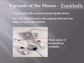 Variants of the Mouse - Trackballs
• A trackball is like a mouse turned upside-down.
• Use your thumb to move the exposed ball and your
fingers to press the buttons.
Many styles of
trackball are
available.
 