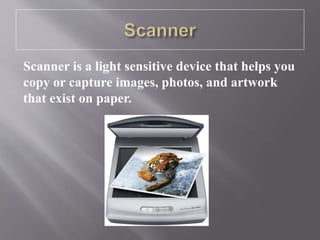 Scanner is a light sensitive device that helps you
copy or capture images, photos, and artwork
that exist on paper.
 