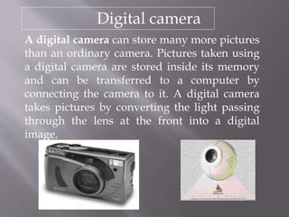 Digital camera
A digital camera can store many more pictures
than an ordinary camera. Pictures taken using
a digital camera are stored inside its memory
and can be transferred to a computer by
connecting the camera to it. A digital camera
takes pictures by converting the light passing
through the lens at the front into a digital
image.
 