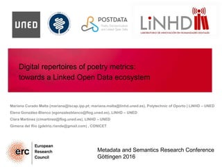 Digital repertoires of poetry metrics:
towards a Linked Open Data ecosystem
Mariana Curado Malta (mariana@iscap.ipp.pt; mariana.malta@linhd.uned.es), Polytechnic of Oporto | LINHD – UNED
Elena González-Blanco (egonzalezblanco@flog.uned.es), LINHD – UNED
Clara Martínez (cimartinez@flog.uned.es), LINHD – UNED
Gimena del Rio (gdelrio.riande@gmail.com) , CONICET
Metadata and Semantics Research Conference
Göttingen 2016
 