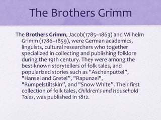 The Brothers Grimm
The Brothers Grimm, Jacob(1785–1863) and Wilhelm
Grimm (1786–1859), were German academics,
linguists, cultural researchers who together
specialized in collecting and publishing folklore
during the 19th century. They were among the
best-known storytellers of folk tales, and
popularized stories such as "Aschenputtel”,
"Hansel and Gretel”, "Rapunzel",
"Rumpelstiltskin”, and "Snow White”. Their first
collection of folk tales, Children's and Household
Tales, was published in 1812.
 