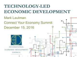 TECHNOLOGY-LED
ECONOMIC DEVELOPMENT
Mark Lautman
Connect Your Economy Summit
December 15, 2016
 