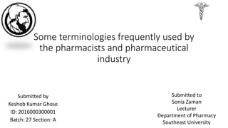 Some terminologies frequently used by
the pharmacists and pharmaceutical
industry
Submitted by
Keshob Kumar Ghose
ID: 2016000300001
Batch: 27 Section: A
Submitted to
Sonia Zaman
Lecturer
Department of Pharmacy
Southeast University
 