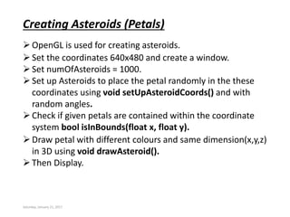 Saturday, January 21, 2017
Creating Asteroids (Petals)
OpenGL is used for creating asteroids.
Set the coordinates 640x480 and create a window.
Set numOfAsteroids = 1000.
Set up Asteroids to place the petal randomly in the these
coordinates using void setUpAsteroidCoords() and with
random angles.
Check if given petals are contained within the coordinate
system bool isInBounds(float x, float y).
Draw petal with different colours and same dimension(x,y,z)
in 3D using void drawAsteroid().
Then Display.
 