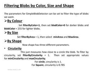 Saturday, January 21, 2017
Filtering Blobs by Color, Size and Shape
The parameters for SimpleBlobDetector can be set to filter the type of blobs
we want.
By Colour
Set filterByColor=1, then set blodColor=0 for darker blobs and
blobColor = 255 for lighter blobs.
By Size
Set filterByArea = 1, then select minArea and MaxArea.
By Shape
Now shape has three different parameters.
• Circularity
This just measures how close to a circle the blob. To filter by
circularity, set filterByCircularity = 1. Then set appropriate values
for minCircularity and maxCircularity.
For circle, circularity is 1.
For Square, circularity is 0.785
 