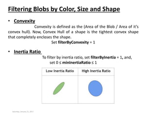 Saturday, January 21, 2017
Filtering Blobs by Color, Size and Shape
• Convexity
Convexity is defined as the (Area of the Blob / Area of it’s
convex hull). Now, Convex Hull of a shape is the tightest convex shape
that completely encloses the shape.
Set filterByConvexity = 1
• Inertia Ratio
To filter by inertia ratio, set filterByInertia = 1, and,
set 0 ≤ minInertiaRatio ≤ 1
 