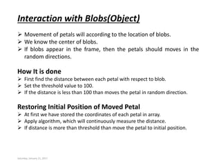 Saturday, January 21, 2017
Interaction with Blobs(Object)
 Movement of petals will according to the location of blobs.
 We know the center of blobs.
 If blobs appear in the frame, then the petals should moves in the
random directions.
How It is done
 First find the distance between each petal with respect to blob.
 Set the threshold value to 100.
 If the distance is less than 100 than moves the petal in random direction.
Restoring Initial Position of Moved Petal
 At first we have stored the coordinates of each petal in array.
 Apply algorithm, which will continuously measure the distance.
 If distance is more than threshold than move the petal to initial position.
 