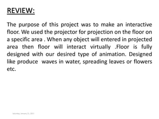 REVIEW:
Saturday, January 21, 2017
The purpose of this project was to make an interactive
floor. We used the projector for projection on the floor on
a specific area . When any object will entered in projected
area then floor will interact virtually .Floor is fully
designed with our desired type of animation. Designed
like produce waves in water, spreading leaves or flowers
etc.
 