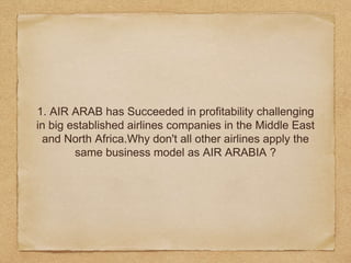 1. AIR ARAB has Succeeded in profitability challenging
in big established airlines companies in the Middle East
and North Africa.Why don't all other airlines apply the
same business model as AIR ARABIA ?
 