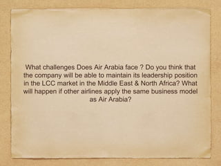 What challenges Does Air Arabia face ? Do you think that
the company will be able to maintain its leadership position
in the LCC market in the Middle East & North Africa? What
will happen if other airlines apply the same business model
as Air Arabia?
 