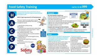 Food Safety Training Call 01 53 40 999
H
A
C
C
P
info@safetysquad.ie
Hazard Analysis & Critical Control Point refers to
procedures you must put in place to ensure the food
you produce is safe
HACCP a legal requirement for all food businesses
There are 7 HACCP principles which must be
considered when developing a food safety
management system:
1. Identify what could go wrong
(the hazards)
2. Identify the most important points where things
can go wrong (the critical control points - CCPs)
3. Set critical limits at each CCP
(e.g. cooking temperature - time)
4. Carry out checks at CCPs to prevent problems
occurring (monitoring)
5. Decide what to do if something goes wrong
(corrective action)
6. Prove that your HACCP Plan is working
(verification)
7. Keep records of all of the above
(documentation)
The main benefits of HACCP are:
Saves your business money in the long run
Avoids you poisoning your customers
Food safety standards increase
Ensures you are compliant with the law Food quality standards increase
Organises your staff promoting teamwork and efficiency
Organises your process to produce safe food
Due diligence defence in court
Complete Safe Catering Pack Record Sheets:
(1) Food Delivery (2) Refrigeration (3) All-in-One Daily
(4) Cooking/Cooling/Reheating (5) Hot Hold/Display (6) Hygiene Inspection Checklist
(7) Hygiene Training (8) Fitness to Work Assessment (9) Transport and Delivery
Before implementing HACCP, food businesses
must already be operating to standards of
good hygiene practice by having in place
appropriate prerequisites.
HACCP can then be used to control steps in the
business which are critical in ensuring the
preparation of safe food. The National
Standards Authority of Ireland (NSAI) has
produced sector specific Irish Standards (I.S.)
to good hygiene practice. All food businesses
are advised to use the appropriate standard for
their sector (e.g. catering, retail, processing).
Prerequisites include:
1. Personnel Hygiene and Training
2. Cleaning and Sanitation
3. Maintenance
4. Pest Control
5. Plant and Equipment
6. Premises and Structure
7. Services: ice, steam, ventilation, water
8. Storage, Distribution and Transport
9. Waste Management
10. Physical separation of activities to
prevent potential food contamination
Reward
Start
 