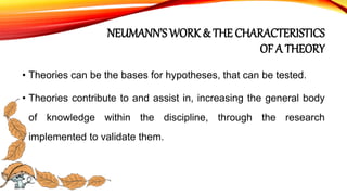 NEUMANN’S WORK & THE CHARACTERISTICS
OF A THEORY
• Theories can be the bases for hypotheses, that can be tested.
• Theories contribute to and assist in, increasing the general body
of knowledge within the discipline, through the research
implemented to validate them.
 