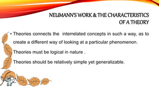 NEUMANN’S WORK & THE CHARACTERISTICS
OF A THEORY
• Theories connects the interrelated concepts in such a way, as to
create a different way of looking at a particular phenomenon.
• Theories must be logical in nature .
• Theories should be relatively simple yet generalizable.
 