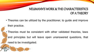 NEUMANN’S WORK & THE CHARACTERISTICS
OF A THEORY
• Theories can be utilized by the practitioner, to guide and improve
their practice.
• Theories must be consistent with other validated theories, laws
and principles but will leave open unanswered questions, that
need to be investigated.
 