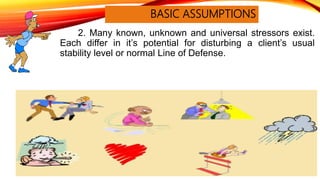 BASIC ASSUMPTIONS
2. Many known, unknown and universal stressors exist.
Each differ in it’s potential for disturbing a client’s usual
stability level or normal Line of Defense.
 