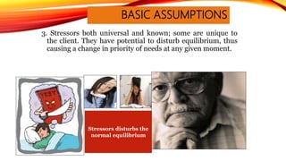 3. Stressors both universal and known; some are unique to
the client. They have potential to disturb equilibrium, thus
causing a change in priority of needs at any given moment.
BASIC ASSUMPTIONS
Stressors disturbs the
normal equilibrium
 