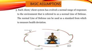 BASIC ASSUMPTIONS
5. Each client/ client system has evolved a normal range of responses
to the environment that is referred to as a normal Line of Defense.
The normal Line of Defense can be used as a standard from which
to measure health deviation.
 