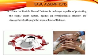 BASIC ASSUMPTIONS
6. When the flexible Line of Defense is no longer capable of protecting
the client/ client system, against an environmental stressor, the
stressor breaks through the normal Line of Defense.
 
