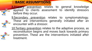 8.Primary prevention relates to general knowledge
applied to clients assessment to identify stressors
before they occur.
9.Secondary prevention relates to symptomatology.
These are interventions generally initiated after an
encounter with a stressor.
10.Tertiary prevention relates to the adaptive process, as
reconstitution begins and moves back towards primary
prevention. These are the interventions initiated after
treatment.
BASIC ASSUMPTIONS
 