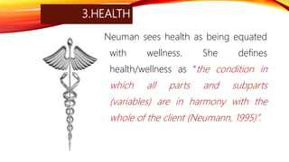 3.HEALTH
Neuman sees health as being equated
with wellness. She defines
health/wellness as “the condition in
which all parts and subparts
(variables) are in harmony with the
whole of the client (Neumann, 1995)”.
 