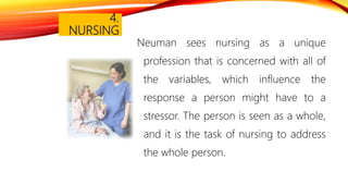 4.
NURSING
Neuman sees nursing as a unique
profession that is concerned with all of
the variables, which influence the
response a person might have to a
stressor. The person is seen as a whole,
and it is the task of nursing to address
the whole person.
 