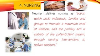 4. NURSING
Neuman defines nursing as “action
which assist individuals, families and
groups to maintain a maximum level
of wellness, and the primary aim is
stability of the patient/client system,
through nursing interventions to
reduce stressors.’’
 