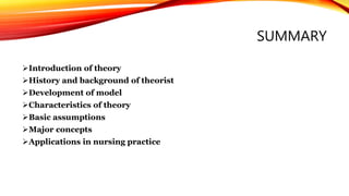 SUMMARY
Introduction of theory
History and background of theorist
Development of model
Characteristics of theory
Basic assumptions
Major concepts
Applications in nursing practice
 