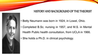HISTORY ANDBACKGROUNDOF THE THEORIST
• Betty Neumann was born in 1924, in Lowel, Ohio.
• Completed B.Sc. nursing in 1957, and M.S. in Mental
Health Public health consultation, from UCLA in 1966.
• She holds a Ph.D. in clinical psychology.
 