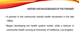 HISTORY ANDBACKGROUNDOF THE THEORIST
• A pioneer in the community mental health movement in the late
1960s.
• Began developing her health system model, while a lecturer in
community health nursing at University of California, Los Angeles.
 