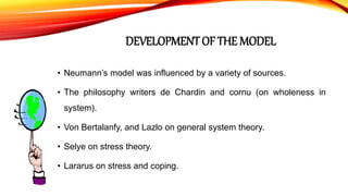 DEVELOPMENT OF THE MODEL
• Neumann’s model was influenced by a variety of sources.
• The philosophy writers de Chardin and cornu (on wholeness in
system).
• Von Bertalanfy, and Lazlo on general system theory.
• Selye on stress theory.
• Lararus on stress and coping.
 