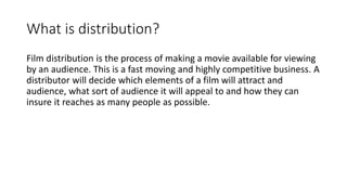 What is distribution?
Film distribution is the process of making a movie available for viewing
by an audience. This is a fast moving and highly competitive business. A
distributor will decide which elements of a film will attract and
audience, what sort of audience it will appeal to and how they can
insure it reaches as many people as possible.