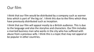 Our film
I think that our film would be distributed by a company such as warner
bros which is part of 'the big six'. I think this due to the films which they
have previously distributed such as inception.
I think that our film will appeal mostly to a British audience. This is due
to the language and also the storyline and characters. Our film includes
a married business man who works in the city who has suffered with
abuse from a previous wife. I think this is a topic that may not appeal or
be popular in other countries.