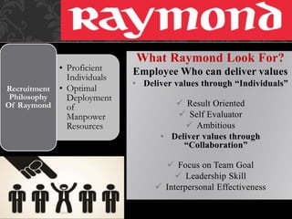 • Proficient
Individuals
• Optimal
Deployment
of
Manpower
Resources
Recruitment
Philosophy
Of Raymond
What Raymond Look For?
Employee Who can deliver values
• Deliver values through “Individuals”
 Result Oriented
 Self Evaluator
 Ambitious
• Deliver values through
“Collaboration”
 Focus on Team Goal
 Leadership Skill
 Interpersonal Effectiveness
 