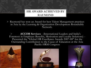  Raymond has won an Award for best Talent Management practices
in Asia by the Learning & Organization Development Roundtable
Network.
 ACCOR Services - (International Leaders and India's
Foremost in Employee Benefits, Motivation and Loyalty Solutions) -
Presented the "Global HR Excellence Awards 2007-08" for the
Outstanding Contribution to the Cause of Education at the Asia
Pacific HRM Congress
HR AWARD ACHIEVED BY
RAYMOND
 