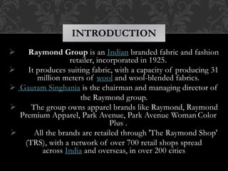  Raymond Group is an Indian branded fabric and fashion
retailer, incorporated in 1925.
 It produces suiting fabric, with a capacity of producing 31
million meters of wool and wool-blended fabrics.
 Gautam Singhania is the chairman and managing director of
the Raymond group.
 The group owns apparel brands like Raymond, Raymond
Premium Apparel, Park Avenue, Park Avenue Woman Color
Plus .
 All the brands are retailed through 'The Raymond Shop'
(TRS), with a network of over 700 retail shops spread
across India and overseas, in over 200 cities
INTRODUCTION
 