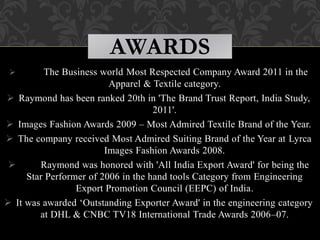  The Business world Most Respected Company Award 2011 in the
Apparel & Textile category.
 Raymond has been ranked 20th in 'The Brand Trust Report, India Study,
2011'.
 Images Fashion Awards 2009 – Most Admired Textile Brand of the Year.
 The company received Most Admired Suiting Brand of the Year at Lyrca
Images Fashion Awards 2008.
 Raymond was honored with 'All India Export Award' for being the
Star Performer of 2006 in the hand tools Category from Engineering
Export Promotion Council (EEPC) of India.
 It was awarded ‘Outstanding Exporter Award' in the engineering category
at DHL & CNBC TV18 International Trade Awards 2006–07.
AWARDS
 
