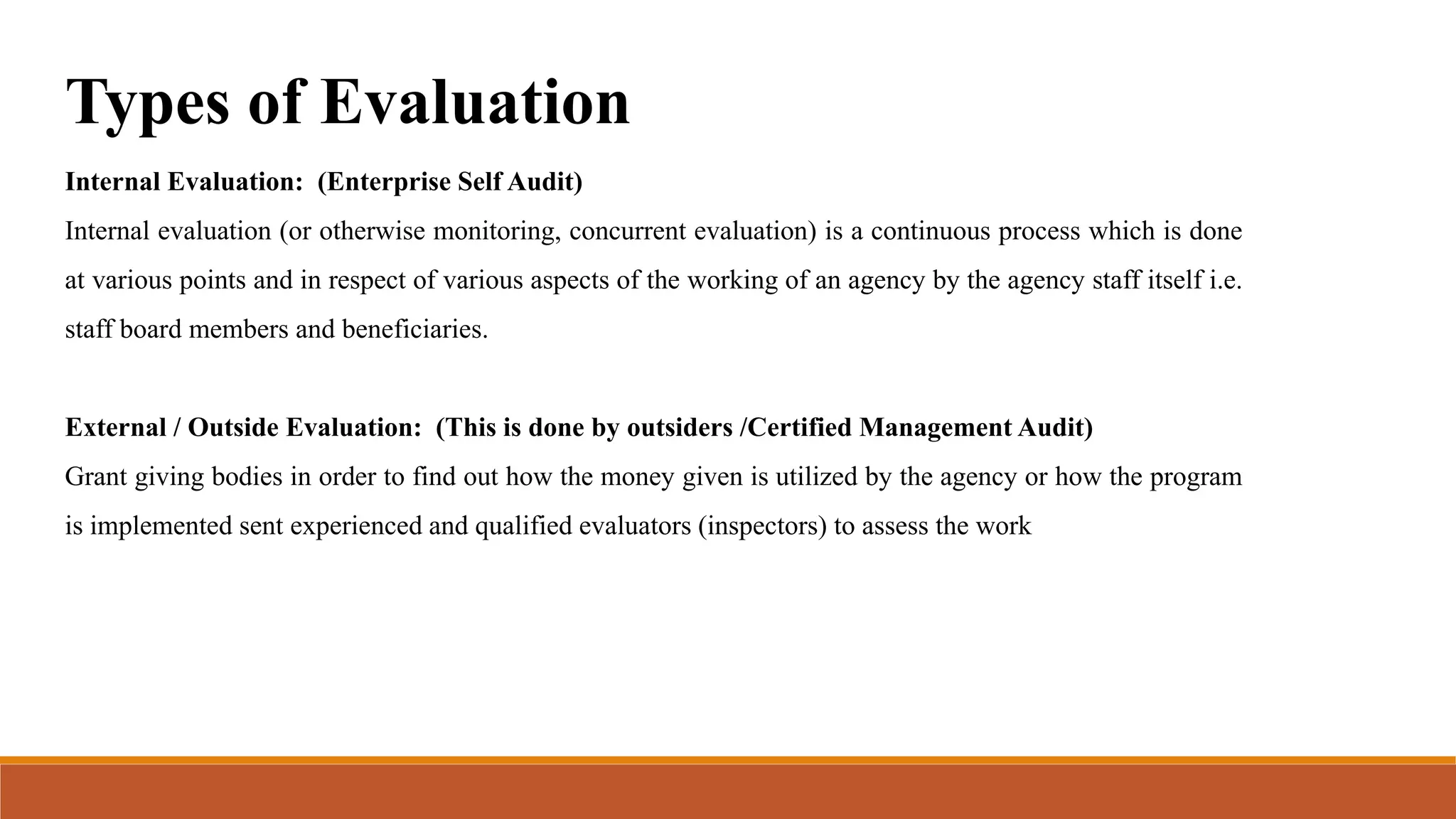 Types of Evaluation
Internal Evaluation: (Enterprise Self Audit)
Internal evaluation (or otherwise monitoring, concurrent evaluation) is a continuous process which is done
at various points and in respect of various aspects of the working of an agency by the agency staff itself i.e.
staff board members and beneficiaries.
External / Outside Evaluation: (This is done by outsiders /Certified Management Audit)
Grant giving bodies in order to find out how the money given is utilized by the agency or how the program
is implemented sent experienced and qualified evaluators (inspectors) to assess the work
 