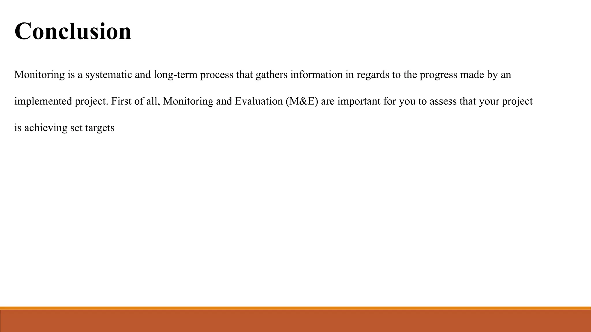 Conclusion
Monitoring is a systematic and long-term process that gathers information in regards to the progress made by an
implemented project. First of all, Monitoring and Evaluation (M&E) are important for you to assess that your project
is achieving set targets
 