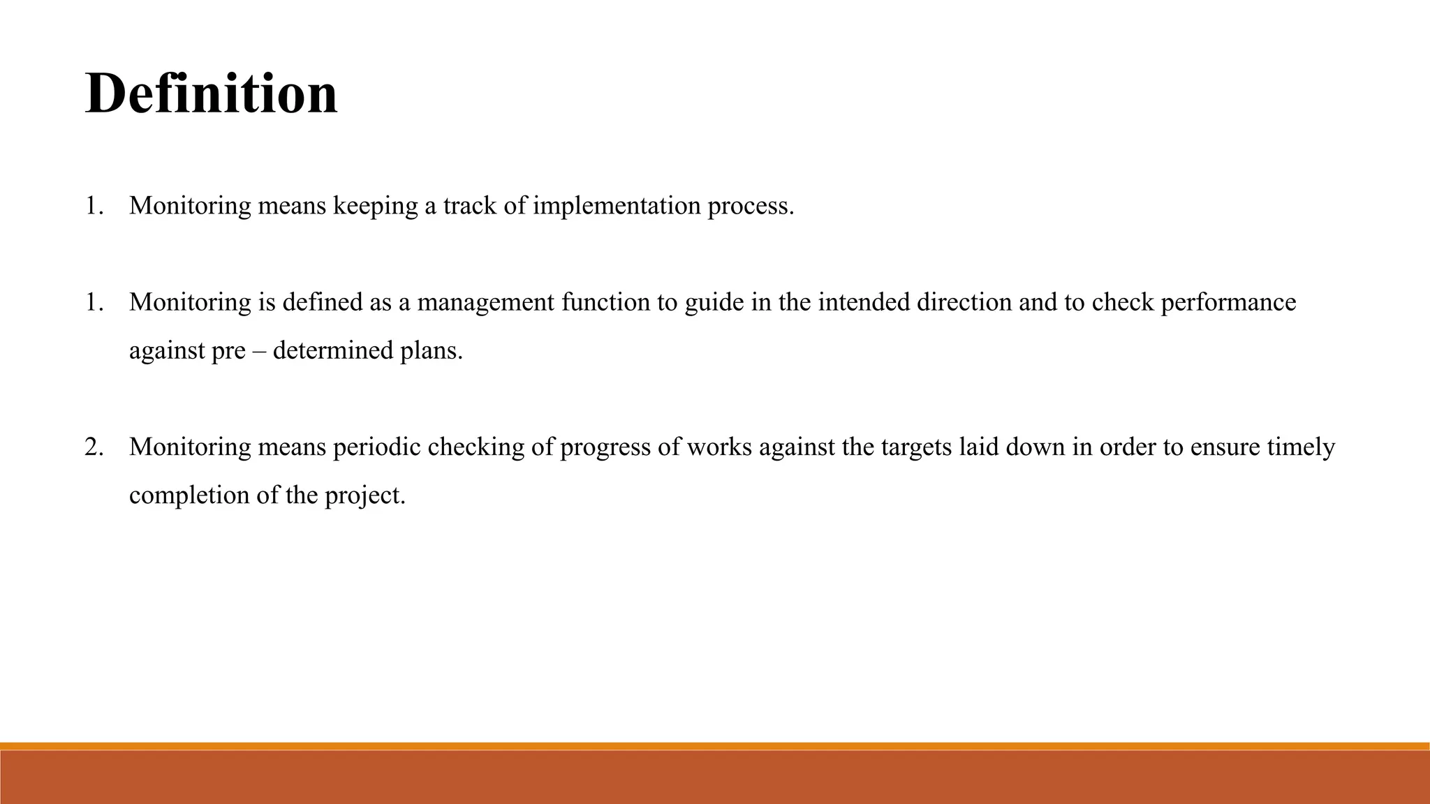 Definition
1. Monitoring means keeping a track of implementation process.
1. Monitoring is defined as a management function to guide in the intended direction and to check performance
against pre – determined plans.
2. Monitoring means periodic checking of progress of works against the targets laid down in order to ensure timely
completion of the project.
 
