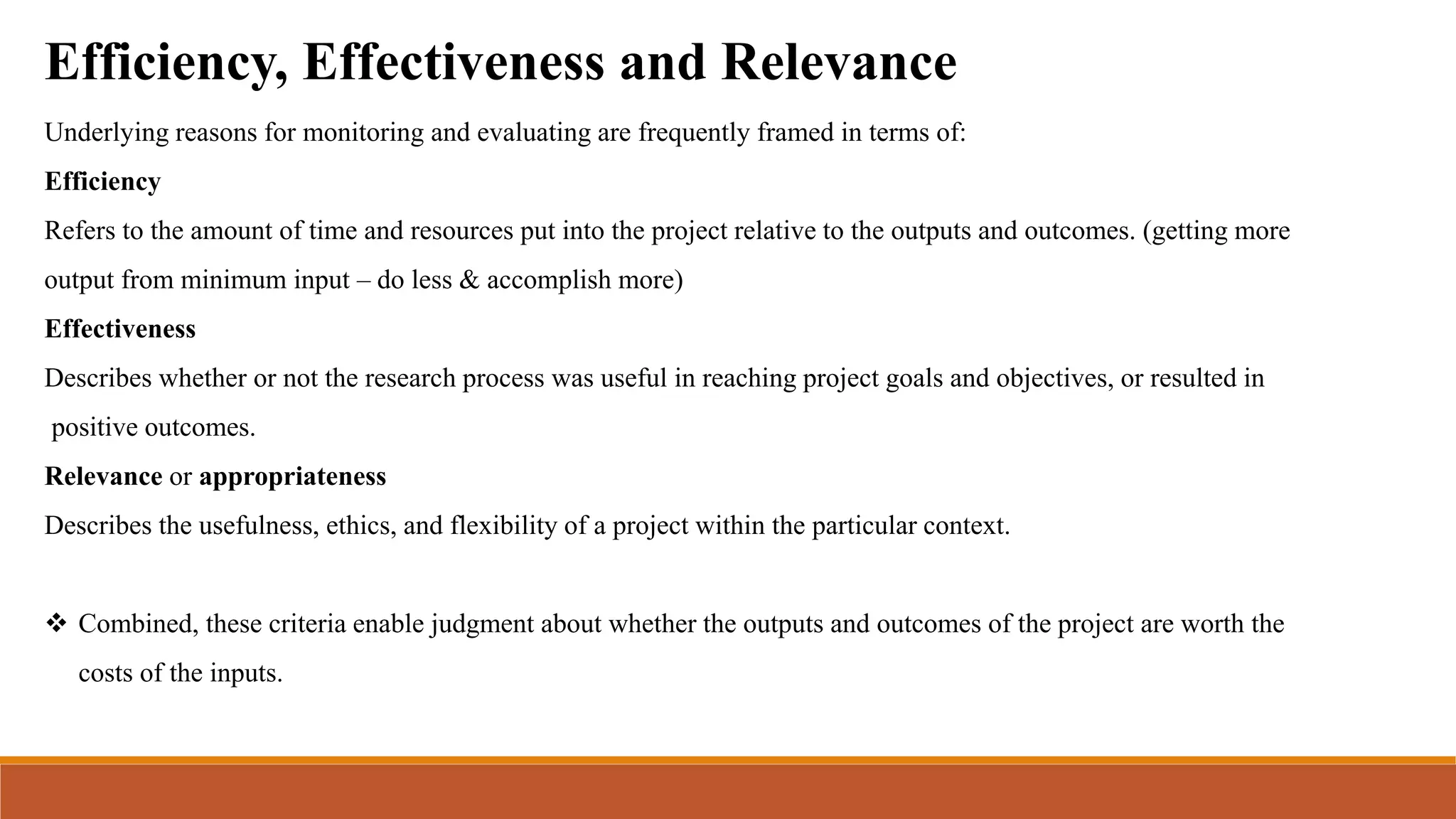 Efficiency, Effectiveness and Relevance
Underlying reasons for monitoring and evaluating are frequently framed in terms of:
Efficiency
Refers to the amount of time and resources put into the project relative to the outputs and outcomes. (getting more
output from minimum input – do less & accomplish more)
Effectiveness
Describes whether or not the research process was useful in reaching project goals and objectives, or resulted in
positive outcomes.
Relevance or appropriateness
Describes the usefulness, ethics, and flexibility of a project within the particular context.
 Combined, these criteria enable judgment about whether the outputs and outcomes of the project are worth the
costs of the inputs.
 