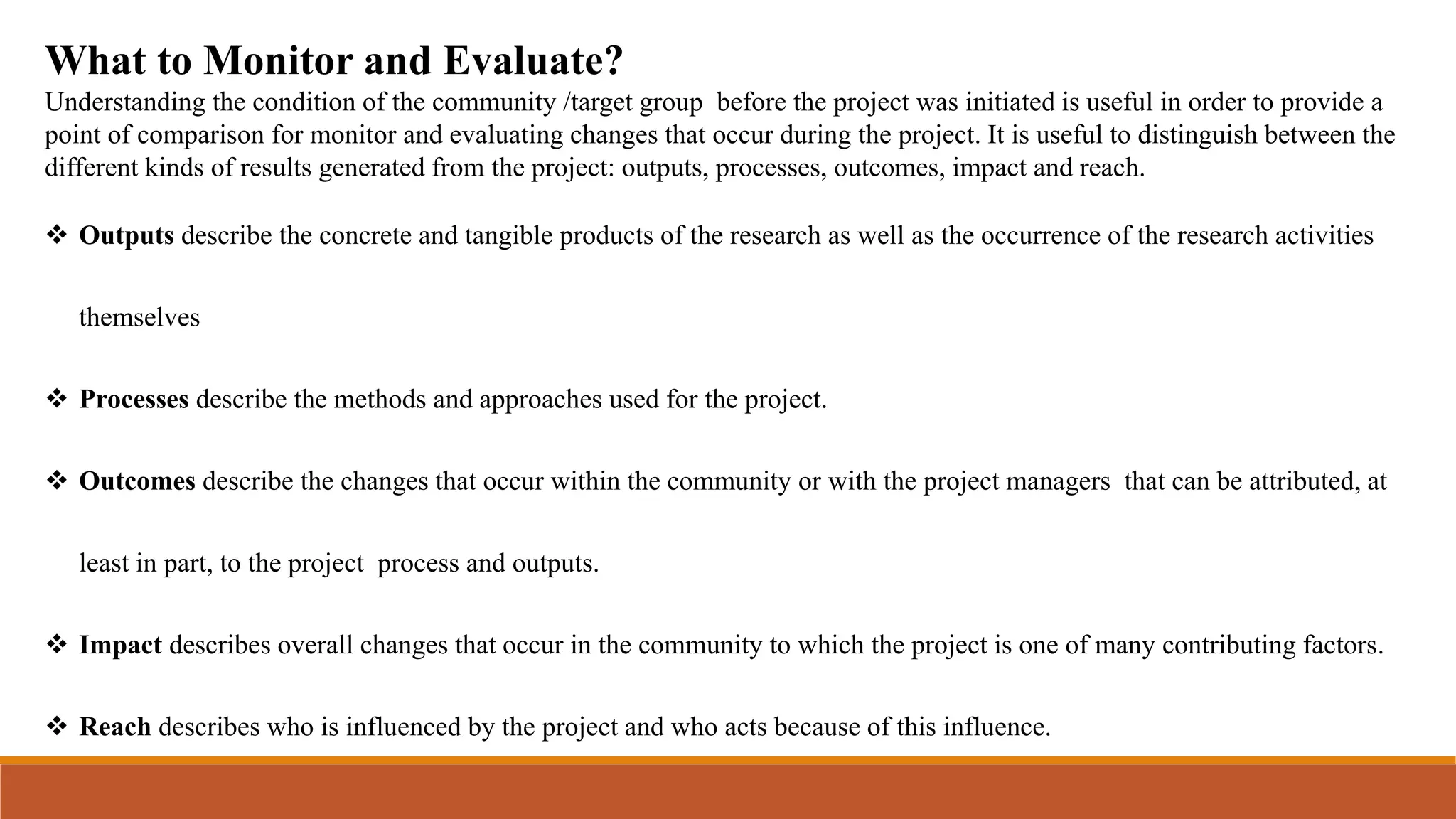 What to Monitor and Evaluate?
Understanding the condition of the community /target group before the project was initiated is useful in order to provide a
point of comparison for monitor and evaluating changes that occur during the project. It is useful to distinguish between the
different kinds of results generated from the project: outputs, processes, outcomes, impact and reach.
 Outputs describe the concrete and tangible products of the research as well as the occurrence of the research activities
themselves
 Processes describe the methods and approaches used for the project.
 Outcomes describe the changes that occur within the community or with the project managers that can be attributed, at
least in part, to the project process and outputs.
 Impact describes overall changes that occur in the community to which the project is one of many contributing factors.
 Reach describes who is influenced by the project and who acts because of this influence.
 