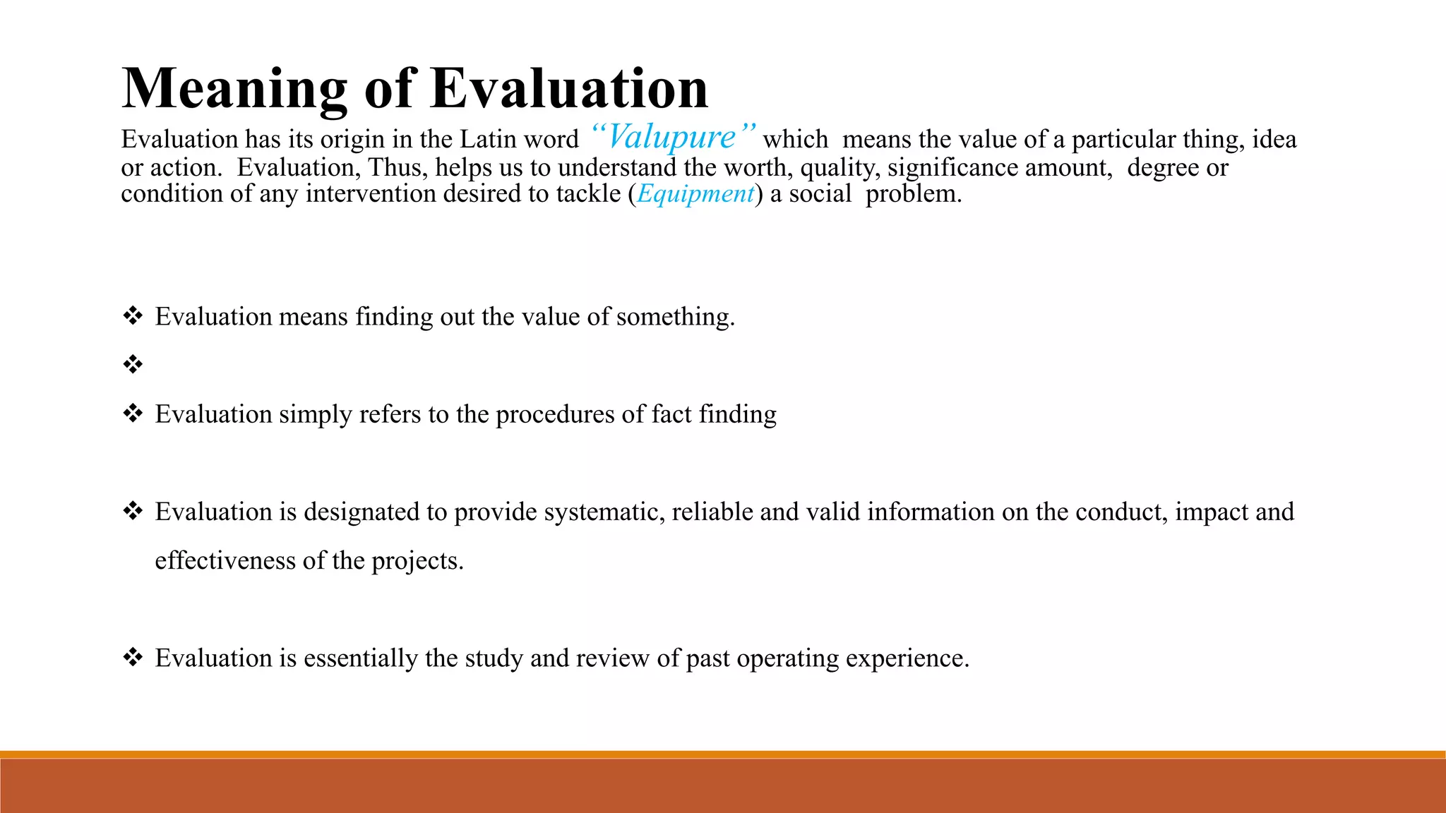 Meaning of Evaluation
Evaluation has its origin in the Latin word “Valupure” which means the value of a particular thing, idea
or action. Evaluation, Thus, helps us to understand the worth, quality, significance amount, degree or
condition of any intervention desired to tackle (Equipment) a social problem.
 Evaluation means finding out the value of something.

 Evaluation simply refers to the procedures of fact finding
 Evaluation is designated to provide systematic, reliable and valid information on the conduct, impact and
effectiveness of the projects.
 Evaluation is essentially the study and review of past operating experience.
 