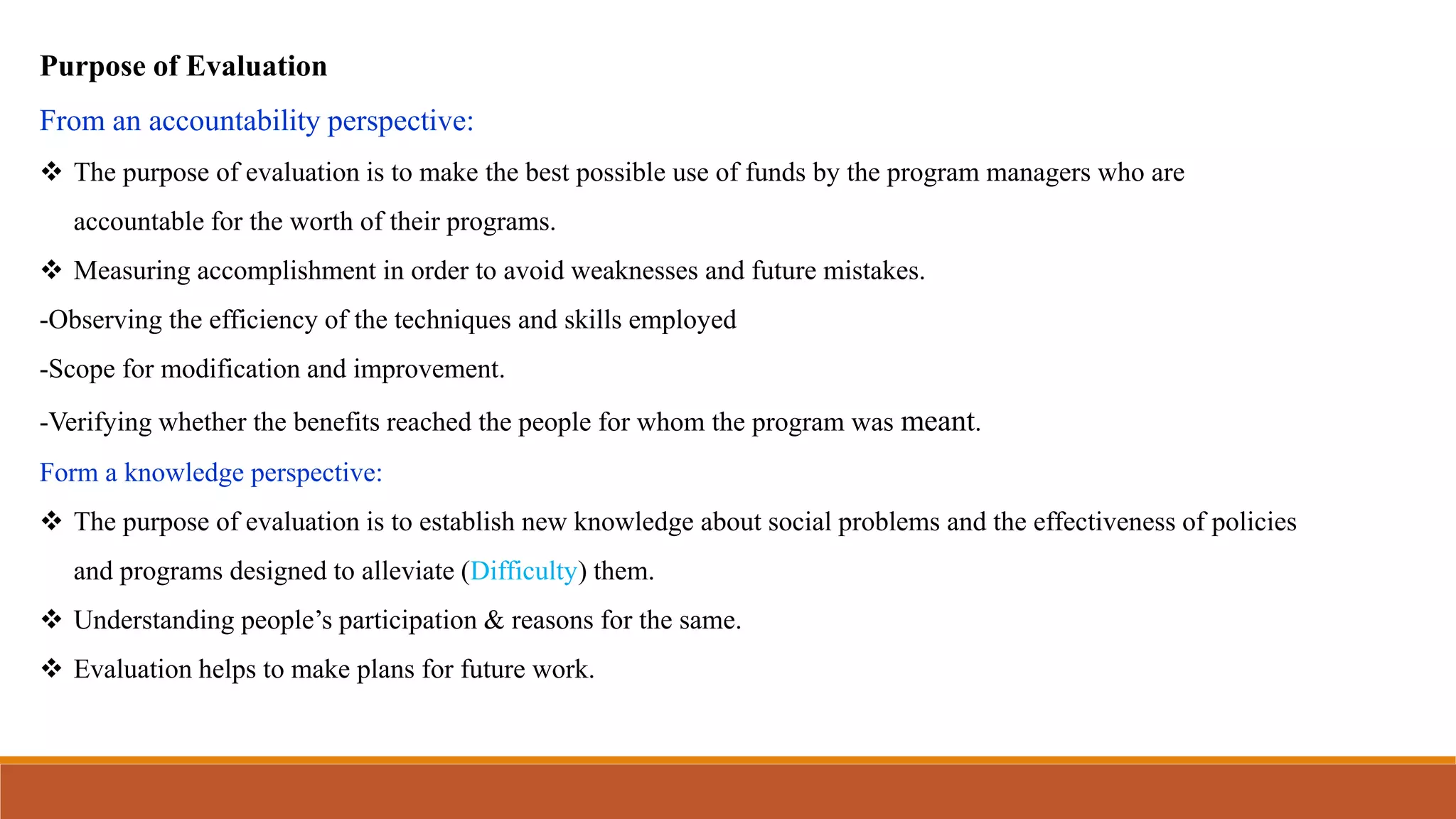 Purpose of Evaluation
From an accountability perspective:
 The purpose of evaluation is to make the best possible use of funds by the program managers who are
accountable for the worth of their programs.
 Measuring accomplishment in order to avoid weaknesses and future mistakes.
-Observing the efficiency of the techniques and skills employed
-Scope for modification and improvement.
-Verifying whether the benefits reached the people for whom the program was meant.
Form a knowledge perspective:
 The purpose of evaluation is to establish new knowledge about social problems and the effectiveness of policies
and programs designed to alleviate (Difficulty) them.
 Understanding people’s participation & reasons for the same.
 Evaluation helps to make plans for future work.
 