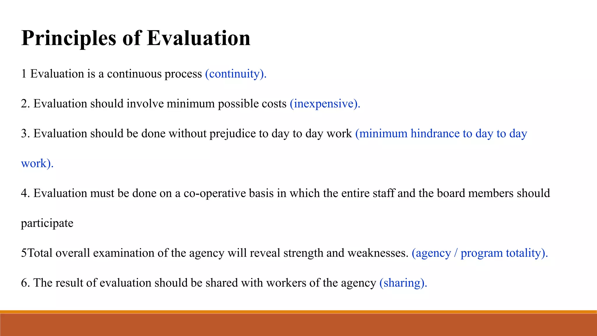 Principles of Evaluation
1 Evaluation is a continuous process (continuity).
2. Evaluation should involve minimum possible costs (inexpensive).
3. Evaluation should be done without prejudice to day to day work (minimum hindrance to day to day
work).
4. Evaluation must be done on a co-operative basis in which the entire staff and the board members should
participate
5Total overall examination of the agency will reveal strength and weaknesses. (agency / program totality).
6. The result of evaluation should be shared with workers of the agency (sharing).
 