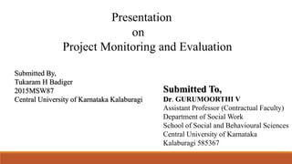 Presentation
on
Project Monitoring and Evaluation
Submitted To,
Dr. GURUMOORTHI V
Assistant Professor (Contractual Faculty)
Department of Social Work
School of Social and Behavioural Sciences
Central University of Karnataka
Kalaburagi 585367
Submitted By,
Tukaram H Badiger
2015MSW87
Central University of Karnataka Kalaburagi
 