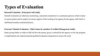 Types of Evaluation
Internal Evaluation: (Enterprise Self Audit)
Internal evaluation (or otherwise monitoring, concurrent evaluation) is a continuous process which is done
at various points and in respect of various aspects of the working of an agency by the agency staff itself i.e.
staff board members and beneficiaries.
External / Outside Evaluation: (This is done by outsiders /Certified Management Audit)
Grant giving bodies in order to find out how the money given is utilized by the agency or how the program
is implemented sent experienced and qualified evaluators (inspectors) to assess the work
 