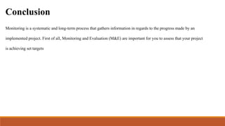 Conclusion
Monitoring is a systematic and long-term process that gathers information in regards to the progress made by an
implemented project. First of all, Monitoring and Evaluation (M&E) are important for you to assess that your project
is achieving set targets
 